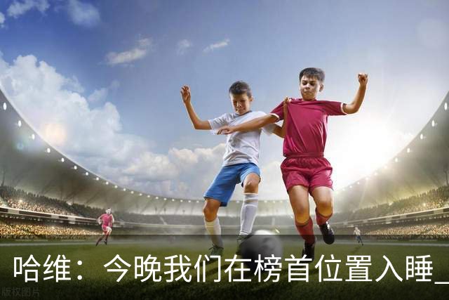 哈维：今晚我们在榜首位置入睡 要对皇马形成压力