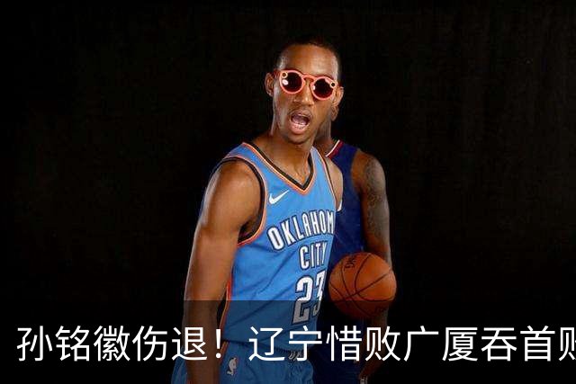 孙铭徽伤退！辽宁惜败广厦吞首败 威尔斯战旧主狂轰36+7+5