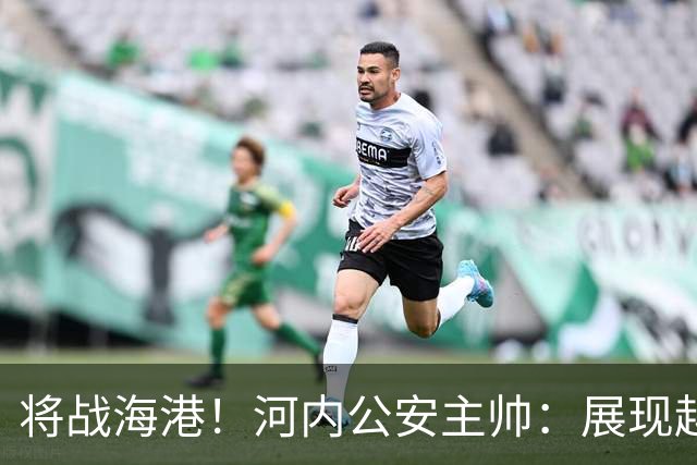 将战海港！河内公安主帅：展现越南足球风采，力争拿到亚冠首分