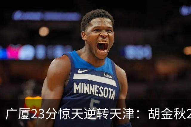 广厦23分惊天逆转天津：胡金秋21+7 威尔斯27+6蒋祺禹23分