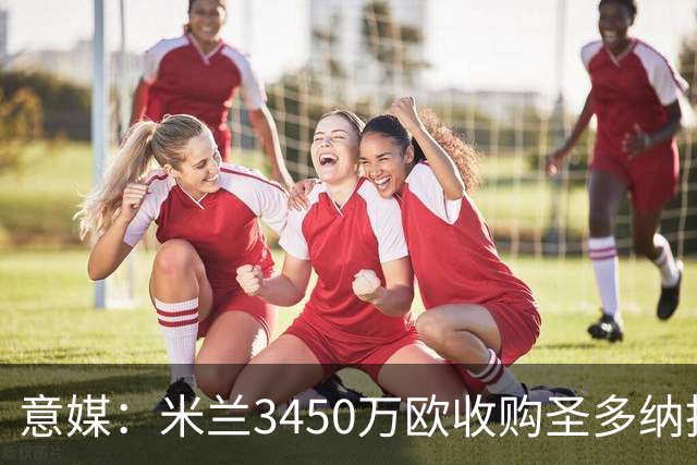 意媒：米兰3450万欧收购圣多纳托土地，但已放弃在该地区建新球场