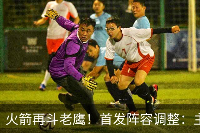 火箭再斗老鹰！首发阵容调整：主控火线复出，谢泼德重回2阵，5虎重新集结