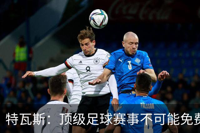 特瓦斯：顶级足球赛事不可能免费向观众开发，球队要付工资