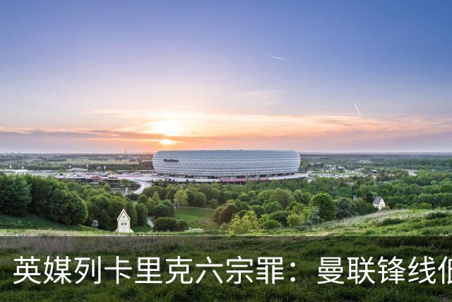 英媒列卡里克六宗罪：曼联锋线低效、防线老化，过度依赖B费