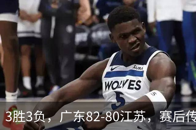 3胜3负，广东82-80江苏，赛后传来了3个坏消息和1个好消息